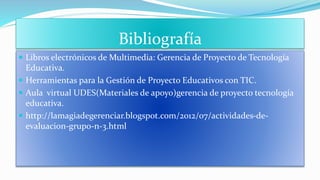 Bibliografía
 Libros electrónicos de Multimedia: Gerencia de Proyecto de Tecnología
Educativa.
 Herramientas para la Gestión de Proyecto Educativos con TIC.
 Aula virtual UDES(Materiales de apoyo)gerencia de proyecto tecnología
educativa.
 http://lamagiadegerenciar.blogspot.com/2012/07/actividades-de-
evaluacion-grupo-n-3.html
 