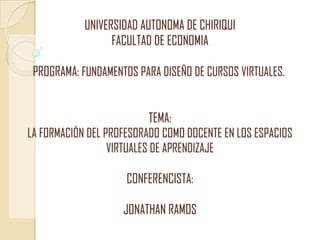 UNIVERSIDAD AUTONOMA DE CHIRIQUI
                  FACULTAD DE ECONOMIA

 PROGRAMA: FUNDAMENTOS PARA DISEÑO DE CURSOS VIRTUALES.


                            TEMA:
LA FORMACIÓN DEL PROFESORADO COMO DOCENTE EN LOS ESPACIOS
                  VIRTUALES DE APRENDIZAJE

                     CONFERENCISTA:

                    JONATHAN RAMOS
 
