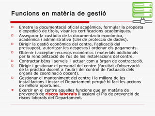 Funcions en matèria de gestió Emetre la documentació oficial acadèmica, formular la proposta d'expedició de títols, visar les certificacions acadèmiques. Assegurar la custòdia de la documentació econòmica, acadèmica i administrativa (Llei de protecció de dades). Dirigir la gestió econòmica del centre, l'aplicació del pressupost, autoritzar les despeses i ordenar els pagaments. Obtenir i acceptar recursos econòmics i materials addicionals per la rendibilització de l'ús de les instal·lacions del centre. Contractar béns i serveis  i actuar com a òrgan de contractació. Dirigir i gestionar el personal del centre (facultat d'observació de la pràctica docent a l'aula i del control de l'actuació dels òrgans de coordinació docent). Gestionar el manteniment del centre i la millora de les instal·lacions i instar el Departament perquè hi faci les accions de millora oportunes. Exercir en el centre aquelles funcions que en matèria de prevenció de  riscos laborals  li assigni el Pla de prevenció de riscos laborals del Departament. 