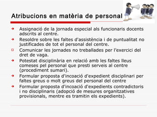 Atribucions en matèria de personal Assignació de la jornada especial als funcionaris docents adscrits al centre. Resoldre sobre les faltes d'assistència i de puntualitat no justificades de tot el personal del centre.  Comunicar les jornades no treballades per l’exercici del dret de vaga. Potestat disciplinària en relació amb les faltes lleus comeses pel personal que presti serveis al centre (procediment sumari). Formular proposta d'incoació d'expedient disciplinari per faltes greus o molt greus del personal del centre Formular proposta d'incoació d'expedients contradictoris i no disciplinaris (adopció de mesures organitzatives provisionals, mentre es tramitin els expedients). 