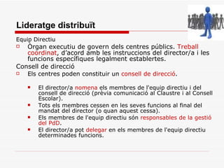 Lideratge distribuït Equip Directiu  Òrgan executiu de govern dels centres públics.  Treball coordinat , d’acord amb les instruccions del director/a i les funcions específiques legalment establertes. Consell de direcció Els centres poden constituir un  consell de direcció . El director/a  nomena  els membres de l'equip directiu i del consell de direcció (prèvia comunicació al Claustre i al Consell Escolar). Tots els membres cessen en les seves funcions al final del mandat del director (o quan aquest cessa). Els membres de l'equip directiu són  responsables de la gestió del PdD . El director/a pot  delegar   en els membres de l'equip directiu determinades funcions. 