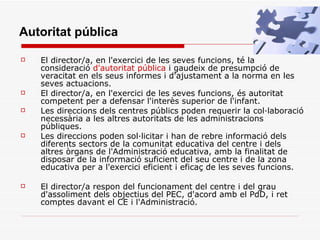   El director/a, en l'exercici de les seves funcions, té la consideració  d'autoritat pública  i gaudeix de presumpció de veracitat en els seus informes i d'ajustament a la norma en les seves actuacions.  El director/a, en l'exercici de les seves funcions, és autoritat competent per a defensar l'interès superior de l'infant. Les direccions dels centres públics poden requerir la col·laboració necessària a les altres autoritats de les administracions públiques.  Les direccions poden sol·licitar i han de rebre informació dels diferents sectors de la comunitat educativa del centre i dels altres òrgans de l'Administració educativa, amb la finalitat de disposar de la informació suficient del seu centre i de la zona educativa per a l'exercici eficient i eficaç de les seves funcions. El director/a respon del funcionament del centre i del grau d'assoliment dels objectius del PEC, d'acord amb el PdD, i ret comptes davant el CE i l'Administració. Autoritat pública 