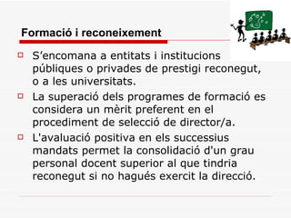 Formació i reconeixement S’encomana a entitats i institucions públiques o privades de prestigi reconegut, o a les universitats. La superació dels programes de formació es considera un mèrit preferent en el procediment de selecció de director/a. L'avaluació positiva en els successius mandats permet la consolidació d'un grau personal docent superior al que tindria reconegut si no hagués exercit la direcció. 