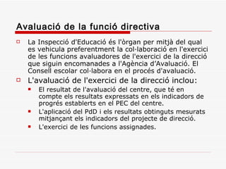 Avaluació de la funció directiva La Inspecció d'Educació és l'òrgan per mitjà del qual es vehicula preferentment la col·laboració en l'exercici de les funcions avaluadores de l'exercici de la direcció que siguin encomanades a l'Agència d’Avaluació. El Consell escolar col·labora en el procés d'avaluació. L'avaluació de l'exercici de la direcció inclou: El resultat de l'avaluació del centre, que té en compte els resultats expressats en els indicadors de progrés establerts en el PEC del centre. L'aplicació del PdD i els resultats obtinguts mesurats mitjançant els indicadors del projecte de direcció. L'exercici de les funcions assignades. 