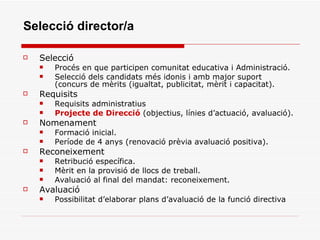 Selecció director/a Selecció  Procés en que participen comunitat educativa i Administració. Selecció dels candidats més idonis i amb major suport (concurs de mèrits (igualtat, publicitat, mèrit i capacitat). Requisits Requisits administratius Projecte de Direcció  (objectius, línies d’actuació, avaluació). Nomenament Formació inicial. Període de 4 anys (renovació prèvia avaluació positiva). Reconeixement Retribució específica. Mèrit en la provisió de llocs de treball. Avaluació al final del mandat: reconeixement. Avaluació Possibilitat d’elaborar plans d’avaluació de la funció directiva 