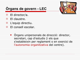 Òrgans de govern - LEC El director/a. El claustre. L'equip directiu. El consell escolar. Òrgans unipersonals de direcció: director, secretari, cap d'estudis (i els que s'estableixin per reglament o en exercici de  l'autonomia organitzativa  del centre).  