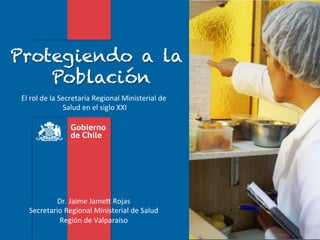 Protegiendo a la
    Población
 El	
  rol	
  de	
  la	
  Secretaría	
  Regional	
  Ministerial	
  de	
  
                           Salud	
  en	
  el	
  siglo	
  XXI
                                                           	
  




             Dr.	
  Jaime	
  Jame*	
  Rojas	
  
    Secretario	
  Regional	
  Ministerial	
  de	
  Salud	
  
             Región	
  de	
  Valparaíso	
  	
  
 