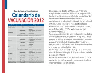  El	
  país	
  cuenta	
  desde	
  1978	
  con	
  un	
  Programa	
  
    Ampliado	
  de	
  Inmunizaciones.	
  Este	
  ha	
  permi^do	
  
    la	
  disminución	
  de	
  la	
  morbilidad	
  y	
  mortalidad	
  de	
  
    las	
  enfermedades	
  inmunoprevenibles	
  
    contribuyendo	
  a	
  la	
  disminución	
  de	
  la	
  mortalidad	
  
    infan^l.	
  Entre	
  sus	
  logros	
  más	
  destacados	
  se	
  
    encuentran	
  la	
  erradicación	
  de	
  la	
  Viruela	
  (1950),	
  
    de	
  la	
  Poliomeli^s	
  (1975)	
  y	
  eliminación	
  del	
  
    Sarampión	
  (1992).	
  
	
  Según	
  decreto	
  vigente,	
  son	
  13	
  las	
  enfermedades	
  
    inmunoprevenibles,	
  objeto	
  del	
  Programa.	
  	
  	
  Este	
  
    posee	
  un	
  enfoque	
  integral	
  y	
  ^ene	
  como	
  obje^vo	
  
    prevenir	
  morbilidad,	
  discapacidad	
  y	
  muertes	
  
    secundarias	
  a	
  enfermedades	
  inmunoprevenibles,	
  
    a	
  lo	
  largo	
  de	
  todo	
  el	
  ciclo	
  vital.	
  
	
  El	
  2010	
  se	
  amplió	
  la	
  cobertura	
  para	
  la	
  prevención	
  
    de	
  la	
  Enfermedades	
  por	
  S.	
  Pneumoniae	
  a	
  toda	
  la	
  
    población	
  infan^l.	
  
	
  El	
  PNI	
  ha	
  demostrado	
  ser	
  altamente	
  eﬁcaz	
  para	
  
    controlar	
  las	
  enfermedades	
  inmunoprevenibles	
  
    incorporadas	
  a	
  sus	
  obje^vos.	
  
 