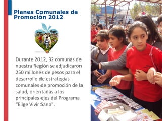 Planes Comunales de
Promoción 2012




	
  Durante	
  2012,	
  32	
  comunas	
  de	
  
nuestra	
  Región	
  se	
  adjudicaron	
  
250	
  millones	
  de	
  pesos	
  para	
  el	
  
desarrollo	
  de	
  estrategias	
  
comunales	
  de	
  promoción	
  de	
  la	
  
salud,	
  orientadas	
  a	
  los	
  
principales	
  ejes	
  del	
  Programa	
  
“Elige	
  Vivir	
  Sano”.	
  
 