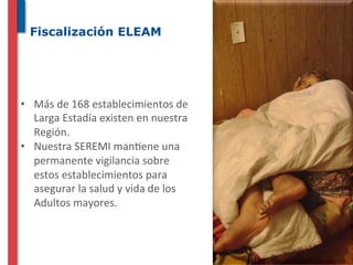 Fiscalización ELEAM




•  Más	
  de	
  168	
  establecimientos	
  de	
  
   Larga	
  Estadía	
  existen	
  en	
  nuestra	
  
   Región.	
  
•  Nuestra	
  SEREMI	
  man^ene	
  una	
  
   permanente	
  vigilancia	
  sobre	
  
   estos	
  establecimientos	
  para	
  
   asegurar	
  la	
  salud	
  y	
  vida	
  de	
  los	
  
   Adultos	
  mayores.	
  
 