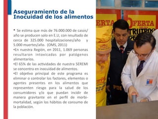 Aseguramiento de la
Inocuidad de los alimentos

• 	
   Se	
  es^ma	
  que	
  más	
  de	
  76.000.000	
  de	
  casos/
año	
  se	
  producen	
  solo	
  en	
  E.U,	
  con	
  resultado	
  de	
  
cerca	
   de	
   325.000	
   hospitalizaciones/año	
   	
   y	
  
5.000	
  muertes/año.	
  	
  (OMS,	
  2011)	
  
• En	
   nuestra	
   Región,	
   en	
   2011,	
   1.069	
   personas	
  
resultaron	
   intoxicadas	
   por	
   patógenos	
  
alimentarios.	
  
• El	
  65%	
  de	
  las	
  ac^vidades	
  de	
  nuestra	
  SEREMI	
  
se	
  concentra	
  en	
  inocuidad	
  de	
  alimentos.	
  
• El	
   obje^vo	
   principal	
   de	
   este	
   programa	
   es	
  
eliminar	
  o	
  controlar	
  los	
  factores,	
  elementos	
  o	
  
agentes	
   presentes	
   en	
   los	
   alimentos	
   que	
  
representen	
   riesgo	
   para	
   la	
   salud	
   de	
   los	
  
consumidores	
   y/o	
   que	
   puedan	
   incidir	
   de	
  
manera	
   gravitante	
   en	
   el	
   perﬁl	
   de	
   morbi-­‐
mortalidad,	
  según	
  los	
  hábitos	
  de	
  consumo	
  de	
  
la	
  población.	
  
 