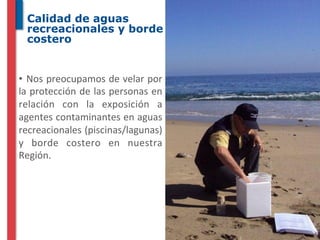 Calidad de aguas
  recreacionales y borde
  costero


• 	
   Nos	
  preocupamos	
  de	
  velar	
  por	
  
la	
  protección	
  de	
  las	
  personas	
  en	
  
relación	
   con	
   la	
   exposición	
   a	
  
agentes	
  contaminantes	
  en	
  aguas	
  
recreacionales	
  (piscinas/lagunas)	
  
y	
   borde	
   costero	
   en	
   nuestra	
  
Región.	
  
 