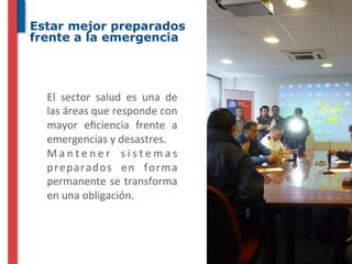 Estar mejor preparados
frente a la emergencia




  El	
   sector	
   salud	
   es	
   una	
   de	
  
  las	
  áreas	
  que	
  responde	
  con	
  
  mayor	
   eﬁciencia	
   frente	
   a	
  
  emergencias	
  y	
  desastres.	
  
  M a n t e n e r	
   s i s t e m a s	
  
  preparados	
   en	
   forma	
  
  permanente	
   se	
   transforma	
  
  en	
  una	
  obligación.	
  
 