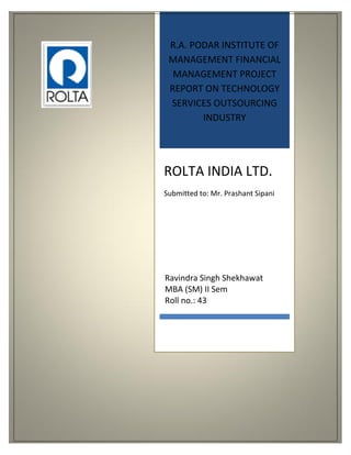 R.A. PODAR INSTITUTE OF
MANAGEMENT FINANCIAL
MANAGEMENT PROJECT
REPORT ON TECHNOLOGY
SERVICES OUTSOURCING
INDUSTRY
ROLTA INDIA LTD.
Submitted to: Mr. Prashant Sipani
Ravindra Singh Shekhawat
MBA (SM) II Sem
Roll no.: 43
 