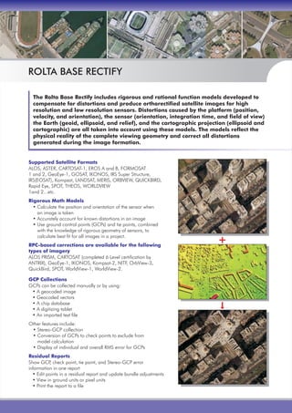 The Rolta Base Rectify includes rigorous and rational function models developed to
compensate for distortions and produce orthorectified satellite images for high
resolution and low resolution sensors. Distortions caused by the platform (position,
velocity, and orientation), the sensor (orientation, integration time, and field of view)
the Earth (geoid, ellipsoid, and relief), and the cartographic projection (ellipsoid and
cartographic) are all taken into account using these models. The models reflect the
physical reality of the complete viewing geometry and correct all distortions
generated during the image formation.
Supported Satellite Formats
Rigorous Math Models
RPC-based corrections are available for the following
types of imagery
GCP Collections
Residual Reports
ALOS, ASTER, CARTOSAT-1, EROS A and B, FORMOSAT
1 and 2, GeoEye-1, GOSAT, IKONOS, IRS Super Structure,
IRS(EOSAT), Kompsat, LANDSAT, MERIS, ORBVIEW, QUICKBIRD,
Rapid Eye, SPOT, THEOS, WORLDVIEW
1and 2...etc.
• Calculate the position and orientation of the sensor when
an image is taken
• Accurately account for known distortions in an image
• Use ground control points (GCPs) and tie points, combined
with the knowledge of rigorous geometry of sensors, to
calculate best fit for all images in a project.
ALOS PRISM, CARTOSAT (completed 6 Level certification by
ANTRIX), GeoEye-1, IKONOS, Kompsat-2, NITF, OrbView-3,
QuickBird, SPOT, WorldView-1, WorldView-2.
GCPs can be collected manually or by using:
• A geocoded image
• Geocoded vectors
• A chip database
• A digitizing tablet
• An imported text file
Other features include:
• Stereo-GCP collection
• Conversion of GCPs to check points to exclude from
model calculation
• Display of individual and overall RMS error for GCPs
Show GCP, check point, tie point, and Stereo-GCP error
information in one report
• Edit points in a residual report and update bundle adjustments
• View in ground units or pixel units
• Print the report to a file
ROLTA BASE RECTIFY
 
