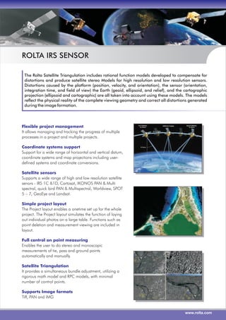 www.rolta.com
ROLTA IRS SENSOR
The Rolta Satellite Triangulation includes rational function models developed to compensate for
distortions and produce satellite stereo Models for high resolution and low resolution sensors.
Distortions caused by the platform (position, velocity, and orientation), the sensor (orientation,
integration time, and field of view) the Earth (geoid, ellipsoid, and relief), and the cartographic
projection (ellipsoid and cartographic) are all taken into account using these models. The models
reflect the physical reality of the complete viewing geometry and correct all distortions generated
during the image formation.
Flexible project management
Coordinate systems support
Satellite sensors
Simple project layout
Full control on point measuring
Satellite Triangulation
Supports Image formats
It allows managing and tracking the progress of multiple
processes in a project and multiple projects.
Support for a wide range of horizontal and vertical datum,
coordinate systems and map projections including user-
defined systems and coordinate conversions.
Supports a wide range of high and low resolution satellite
senors - IRS 1C &1D, Cartosat, IKONOS PAN & Multi
spectral, quick bird PAN & Multispectral, Worldview, SPOT
5 – 7, GeoEye and Landsat.
The Project layout enables a onetime set up for the whole
project. The Project layout simulates the function of laying
out individual photos on a large table. Functions such as
point deletion and measurement viewing are included in
layout.
Enables the user to do stereo and monoscopic
measurements of tie, pass and ground points
automatically and manually.
It provides a simultaneous bundle adjustment, utilizing a
rigorous math model and RPC models, with minimal
number of control points.
Tiff, PAN and IMG
 