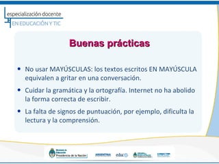 Buenas prácticas

• No usar MAYÚSCULAS: los textos escritos EN MAYÚSCULA
  equivalen a gritar en una conversación.
• Cuidar la gramática y la ortografía. Internet no ha abolido
  la forma correcta de escribir.
• La falta de signos de puntuación, por ejemplo, dificulta la
  lectura y la comprensión.
 