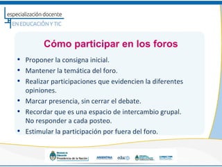 Cómo participar en los foros
• Proponer la consigna inicial.
• Mantener la temática del foro.
• Realizar participaciones que evidencien la diferentes
    opiniones.
•   Marcar presencia, sin cerrar el debate.
•   Recordar que es una espacio de intercambio grupal.
    No responder a cada posteo.
•   Estimular la participación por fuera del foro.
 