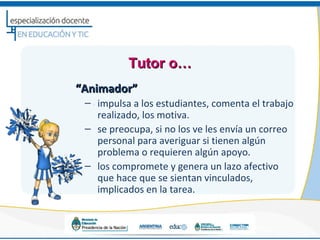 Tutor o…
“Animador”
 – impulsa a los estudiantes, comenta el trabajo
   realizado, los motiva.
 – se preocupa, si no los ve les envía un correo
   personal para averiguar si tienen algún
   problema o requieren algún apoyo.
 – los compromete y genera un lazo afectivo
   que hace que se sientan vinculados,
   implicados en la tarea.
 