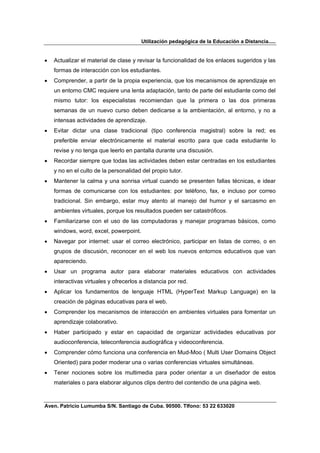 Utilización pedagógica de la Educación a Distancia.....


•   Actualizar el material de clase y revisar la funcionalidad de los enlaces sugeridos y las
    formas de interacción con los estudiantes.
•   Comprender, a partir de la propia experiencia, que los mecanismos de aprendizaje en
    un entorno CMC requiere una lenta adaptación, tanto de parte del estudiante como del
    mismo tutor: los especialistas recomiendan que la primera o las dos primeras
    semanas de un nuevo curso deben dedicarse a la ambientación, al entorno, y no a
    intensas actividades de aprendizaje.
•   Evitar dictar una clase tradicional (tipo conferencia magistral) sobre la red; es
    preferible enviar electrónicamente el material escrito para que cada estudiante lo
    revise y no tenga que leerlo en pantalla durante una discusión.
•   Recordar siempre que todas las actividades deben estar centradas en los estudiantes
    y no en el culto de la personalidad del propio tutor.
•   Mantener la calma y una sonrisa virtual cuando se presenten fallas técnicas, e idear
    formas de comunicarse con los estudiantes: por teléfono, fax, e incluso por correo
    tradicional. Sin embargo, estar muy atento al manejo del humor y el sarcasmo en
    ambientes virtuales, porque los resultados pueden ser catastróficos.
•   Familiarizarse con el uso de las computadoras y manejar programas básicos, como
    windows, word, excel, powerpoint.
•   Navegar por internet: usar el correo electrónico, participar en listas de correo, o en
    grupos de discusión, reconocer en el web los nuevos entornos educativos que van
    apareciendo.
•   Usar un programa autor para elaborar materiales educativos con actividades
    interactivas virtuales y ofrecerlos a distancia por red.
•   Aplicar los fundamentos de lenguaje HTML (HyperText Markup Language) en la
    creación de páginas educativas para el web.
•   Comprender los mecanismos de interacción en ambientes virtuales para fomentar un
    aprendizaje colaborativo.
•   Haber participado y estar en capacidad de organizar actividades educativas por
    audioconferencia, teleconferencia audiográfica y videoconferencia.
•   Comprender cómo funciona una conferencia en Mud-Moo ( Multi User Domains Object
    Oriented) para poder moderar una o varias conferencias virtuales simultáneas.
•   Tener nociones sobre los multimedia para poder orientar a un diseñador de estos
    materiales o para elaborar algunos clips dentro del contendio de una página web.



Aven. Patricio Lumumba S/N. Santiago de Cuba. 90500. Tlfono: 53 22 633020
 