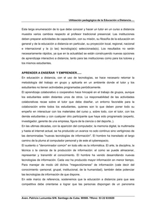 Utilización pedagógica de la Educación a Distancia.....


Esta larga enumeración de lo que debe conocer y hacer un tutor en un curso a distancia
muestra varios cambios respecto al profesor tradicional presencial. Las instituciones
deben preparar actividades de capacitación, con su misión, su filosofía de la educación en
general y de la educación a distancia en particular, su proyección local, regional, nacional
e internacional y la (o las) tecnología(s) seleccionada(s). Los resultados no serán
necesariamente rápidos, ya que en la actualidad se están construyendo nuevas opciones
de aprendizaje interactivo a distancia, tanto para las instituciones como para los tutores y
los mismos estudiantes.


APRENDER A ENSEÑAR Y EMPRENDER......
En educación a distancia, con el uso de tecnologías, se hace necesario retomar la
metodología del trabajo en grupo y aplicarla en un ambiente donde el tutor y los
estudiantes no tienen actividades programadas periódicamente.
El aprendizaje colaborativo o cooperativo hace hincapié en el trabajo de grupos, aunque
los estudiantes estén distantes unos de otros. La responsabilidad de las actividades
colaborativas recae sobre el tutor que debe diseñar, un entorno favorable para la
colaboración entre todos los estudiantes, quienes son lo que deben poner todo su
empeño en interactuar con los materiales del curso y, sobre todo, con el tutor, con los
demás estudiantes y con cualquier otro participante que haya sido programado (experto,
investigador, gerente de una empresa, figura de la ciencia o del deporte..).
En las ultimas décadas, con la aparición del computador, la memoria digital, la multimedia
y hasta el internet actual, se ha producido un avance no solo continuo sino vertiginoso de
las denominadas "nuevas tecnologías de información". El hombre ha transitado el largo
camino de la pluma al computador personal y de este al cyberespacio.
El sustento o "denominador común" en todo ello es la informática. El arte, la disciplina, la
técnica o la ciencia de la producción de información: el como se puede almacenar,
representar y transmitir el conocimiento. El hombre ha venido desarrollando nuevas
tecnologías de información. Cada vez ha producido mayor información en menor tiempo.
Para manejar de modo útil dichos "megavolúmenes" de información (vale decir del
conocimiento -personal, grupal, institucional, de la humanidad), también debe potenciar
las tecnologías de información de que dispone.
En este marco de referencia, sostenemos que la educación a distancia para que sea
competitiva debe orientarse a lograr que las personas dispongan de un panorama



Aven. Patricio Lumumba S/N. Santiago de Cuba. 90500. Tlfono: 53 22 633020
 