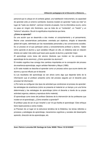 Utilización pedagógica de la Educación a Distancia.....


personal que lo ubique en el contexto global, una habilitación instrumental y la capacidad
de aprender ante un entorno cambiante. Quienes insisten en aprender "cada vez más" en
lugar de "cada vez distinto", caminan mirando al pasado. Con la informática ocurre, como
no pasa en ningún otro fenómeno, que se trata de un "contenido", un "medio" y un
"entorno" educativo. De ahí la significativa importancia que tiene.
¿Cómo se aprende?
Es una acción que se desarrolla a dos niveles: el comportamiento y el pensamiento.
Reúne unas características particulares: orientado por objetivos, dirigido al desarrollo
global del sujeto, delimitado por las necesidades personales y las convenciones sociales.
Es un proceso en el que participan activa y conscientemente profesor y alumno. Saber
cómo aprende el alumno y qué variables influyen en ello, en didáctica está en relación
directa con saber más sobre qué hacer para ayudar al alumno y aprender mejor.
El aprendizaje como tarea del alumno (factores que inciden en los procesos de
aprendizaje de los alumnos). ¿Cómo aprenden los alumnos?.
El modelo cognitivo trae consigo tres cambios importantes en la concepción del proceso
de enseñanza-aprendizaje, según señalan Neinstein y Mayor (1986):
a) En este modelo se describe el aprender como un proceso activo que ocurre dentro del
alumno y que es influido por el discente
b) Los resultados del aprendizaje se ven ahora como algo que depende tanto de la
información que el profesor presenta como del proceso seguido por el discente para
procesar tal información
c) Por tanto se configuran dos tipos de actividad que condicionan el proceso de aprender:
las estrategias de enseñanza (cómo se presenta el material en un tiempo y en una forma
determinada) y las estrategias de aprendizaje (cómo el discente a través de su propia
actividad organiza, elabora y reproduce dicho material).
El aprendizaje como tarea del profesor (factores de la intervención de los profesores que
inciden en el aprendizaje). ¿Cómo enseñar a aprender?
El profesor pasa de ser el que 'enseña' a ser 'el que facilita el aprendizaje'. Este enfoque
tiene repercusiones a varios niveles.
a) Precisan de un lugar en la estructura temática de la Didáctica, los temas referidos a
procesos y estrategias de aprendizaje, mecanismos cognitivos y sociales del desempeño
aprendiz, dirección de los aprendizajes, etc.




Aven. Patricio Lumumba S/N. Santiago de Cuba. 90500. Tlfono: 53 22 633020
 