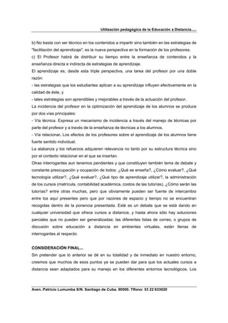 Utilización pedagógica de la Educación a Distancia.....


b) No basta con ser técnico en los contenidos a impartir sino también en las estrategias de
"facilitación del aprendizaje", es la nueva perspectiva en la formación de los profesores.
c) El Profesor habrá de distribuir su tiempo entre la enseñanza de contenidos y la
enseñanza directa e indirecta de estrategias de aprendizaje.
El aprendizaje es, desde esta triple perspectiva, una tarea del profesor por una doble
razón:
- las estrategias que los estudiantes aplican a su aprendizaje influyen efectivamente en la
calidad de éste, y
- tales estrategias son aprendibles y mejorables a través de la actuación del profesor.
La incidencia del profesor en la optimización del aprendizaje de los alumnos se produce
por dos vías principales:
- Vía técnica. Expresa un mecanismo de incidencia a través del manejo de técnicas por
parte del profesor y a través de la enseñanza de técnicas a los alumnos.
- Vía relacionar. Los efectos de los profesores sobre el aprendizaje de los alumnos tiene
fuerte sentido individual.
La alabanza y los refuerzos adquieren relevancia no tanto por su estructura técnica sino
por el contexto relacionar en el que se insertan.
Otras interrogantes aun tenemos pendientes y que constituyen también tema de debate y
constante preocupación y ocupación de todos: ¿Qué se enseña?, ¿Cómo evaluar?, ¿Qué
tecnología utilizar?, ¿Qué evaluar?, ¿Qué tipo de aprendizaje utilizar?, la administración
de los cursos (matrícula, contabilidad académica, costos de las tutorías), ¿Cómo serán las
tutorías? entre otras muchas, pero que obviamente pueden ser fuente de intercambio
entre los aquí presentes pero que por razones de espacio y tiempo no se encuentran
recogidas dentro de la ponencia presentada. Esté es un debate que se está dando en
cualquier universidad que ofrece cursos a distancia, y hasta ahora sólo hay soluciones
parciales que no pueden ser generalizadas: las diferentes listas de correo, o grupos de
discusión sobre educación a distancia en ambientes virtuales, están llenas de
interrogantes al respecto.


CONSIDERACIÓN FINAL...
Sin pretender que lo anterior se dé en su totalidad y de inmediato en nuestro entorno,
creemos que muchos de esos puntos ya se pueden dar para que los actuales cursos a
distancia sean adaptados para su manejo en los diferentes entornos tecnológicos. Los



Aven. Patricio Lumumba S/N. Santiago de Cuba. 90500. Tlfono: 53 22 633020
 