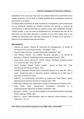 Utilización pedagógica de la Educación a Distancia.....


diseñadores de los cursos (es mejor crear que adaptar) deben tener conocimiento de los
posibles ambientes, a fin de hacer un análisis detallado de las posibilidades interactivas
que incluirán en su diseño.
Es indispensable la existencia de redes humanas de investigadores y otros profesionales
que se constituyan alrededor de intereses comunes, que generan un conjunto de
comunicaciones e interacciones entre sus miembros. Estas redes materializan el famoso
“colegio invisible” y crea una masa de profesionales muy conocedores del valor de una
información que ellos están dispuestos a compartir sin una actitud celosa, esto es una
cuestión de aprendizaje para realmente comprender la bonanza de la educación a
distancia con los adelantos desarrollo tecnológico.


BIBLIOGRAFIA...
   Colectivo de autores. “Sistema de Información de Investigaciones. Un modelo de
   articulación entre la comunidad científico – tecnológica”. 2002.
   Guerrero Castro Francisco. “Desafíos del docente Universitario”. 2001
   León Robaina, Rosario. “Los modelos educativos asociados a los Centros de
   Educación a Distancia. Posibilidades de las Universidades Cubanas”. 2002.
   López Cerero, José A., Sánchez R., José M. “Ciencia, Tecnología, Sociedad y cultura
   en el cambio de siglo”. Libros OEI. 2001
   Muñoz González, Roberto. “Cultura científico . técnica de Martí, Ché                  Fidel:
   coincidencias más allá de una época”. 2001.
   UNESCO. Declaración Mundial Sobre la Educación Superior en el siglo XXI: Visión y
   acción, Conferencia sobre la Educación Superior celebrada por la ONU para la
   educación, la ciencia y la cultura
   UNESCO. “La transformación universitaria en vísperas del Tercer Milenio”. Centro
   Regional para la Educación Superior en América Latina. 1996.
   Arana Marta, Batista Nurys, Diplomado de Gestión Universitaria para Decanos, 2001.
   Arana     Ercilia,   Marta.   Administración       Universitaria.   Universidad    en     la
   Contemporaneidad. Diplomado de Gestión Universitaria. 2001.
   Bautista G., Antonio: “ Las nuevas tecnologías en la capacitación docente” aprendizaje
   VISOR, ediciones VISOR, 1994.
   Blanco E., Lazaro: “Hiperuniversidad. Aulas sin distancia”. Revisa Bohemia. 2 Julio
   1999. Año 91. No. 14.



Aven. Patricio Lumumba S/N. Santiago de Cuba. 90500. Tlfono: 53 22 633020
 