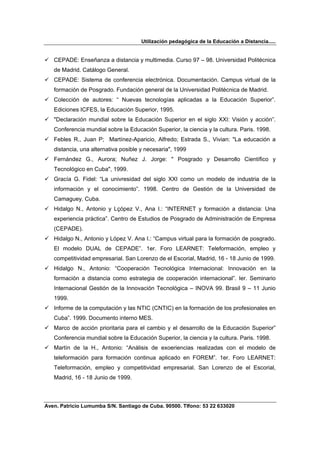 Utilización pedagógica de la Educación a Distancia.....


   CEPADE: Enseñanza a distancia y multimedia. Curso 97 – 98. Universidad Politécnica
   de Madrid. Catálogo General.
   CEPADE: Sistema de conferencia electrónica. Documentación. Campus virtual de la
   formación de Posgrado. Fundación general de la Universidad Politécnica de Madrid.
   Colección de autores: “ Nuevas tecnologías aplicadas a la Educación Superior”.
   Ediciones ICFES, la Educación Superior, 1995.
   "Declaración mundial sobre la Educación Superior en el siglo XXI: Visión y acción”.
   Conferencia mundial sobre la Educación Superior, la ciencia y la cultura. Paris. 1998.
   Febles R., Juan P; Martínez-Aparicio, Alfredo; Estrada S., Vivian: "La educación a
   distancia, una alternativa posible y necesaria", 1999
   Fernández G., Aurora; Nuñez J. Jorge: " Posgrado y Desarrollo Científico y
   Tecnológico en Cuba", 1999.
   Gracía G. Fidel: “La univresidad del siglo XXI como un modelo de industria de la
   información y el conocimiento”. 1998. Centro de Gestión de la Universidad de
   Camaguey. Cuba.
   Hidalgo N., Antonio y Lçópez V., Ana I.: “INTERNET y formación a distancia: Una
   experiencia práctica”. Centro de Estudios de Posgrado de Administración de Empresa
   (CEPADE).
   Hidalgo N., Antonio y López V. Ana I.: “Campus virtual para la formación de posgrado.
   El modelo DUAL de CEPADE”. 1er. Foro LEARNET: Teleformación, empleo y
   competitividad empresarial. San Lorenzo de el Escorial, Madrid, 16 - 18 Junio de 1999.
   Hidalgo N., Antonio: “Cooperación Tecnológica Internacional: Innovación en la
   formación a distancia como estrategia de cooperación internacional”. Ier. Seminario
   Internacional Gestión de la Innovación Tecnológica – INOVA 99. Brasil 9 – 11 Junio
   1999.
   Informe de la computación y las NTIC (CNTIC) en la formación de los profesionales en
   Cuba”. 1999. Documento interno MES.
   Marco de acción prioritaria para el cambio y el desarrollo de la Educación Superior”
   Conferencia mundial sobre la Educación Superior, la ciencia y la cultura. Paris. 1998.
   Martín de la H., Antonio: “Análisis de exoeriencias realizadas con el modelo de
   teleformación para formación continua aplicado en FOREM”. 1er. Foro LEARNET:
   Teleformación, empleo y competitividad empresarial. San Lorenzo de el Escorial,
   Madrid, 16 - 18 Junio de 1999.



Aven. Patricio Lumumba S/N. Santiago de Cuba. 90500. Tlfono: 53 22 633020
 