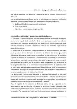 Utilización pedagógica de la Educación a Distancia.....


que pueden insertarse con eficiencia e integralidad en los modelos de educación a
distancia?
Las consideraciones que podamos aportar en este trabajo nos conducen a diferentes
reflexiones conformadas en las ideas que pretendemos comentar y reflexionar:
   •   La Educación a Distancia y desarrollo tecnológico.
   •   Tutor. Su nuevo rol.
   •   Aprendes a enseñar a aprender y emprender.




EDUCACIÓN A DISTANCIA Y DESARROLLO TECNOLÓGICO....
La Educación a Distancia ha estado vinculada indisolublemente al desarrollo tecnológico,
precisamente a partir de la tecnología     de la comunicación, producción y distribución
utilizada en esta modalidad, se identifican tres generaciones, correspondiéndose estas,
con tres modelos de educación a distancia a partir de tres momentos específicos del
desarrollo tecnológico.
La introducción de la informática y las computadoras en la educación marco una nueva
pauta y nuevas formas de hacer la educación a distancia. La tercera generación,
vinculada a la creciente presencia de computadoras en las instituciones de educación
superior, se diferencia de las anteriores fundamentalmente por permitir una comunicación
tanto en tiempo real sincrónica, como independiente del tiempo, asincrónica, promoviendo
una interacción de doble vía. Ella se caracteriza por la incorporación para el desarrollo de
los programas docentes, de un sistema de redes de computadoras. El rápido desarrollo
de estas redes, las mejorías en su poder de procesamiento, así como los contundentes
avances en la tecnología de almacenamiento de datos, han hecho de la computadora una
herramienta poderosa para la educación a distancia.
Con la fusión de la informática y la telemática, ya hay quien habla del inicio de una cuarta
generación, considerada como sistemas interactivos abiertos y virtuales, lo cual no parece
desacertado si se tiene en cuenta, que la tecnología ha servido de base para los cambios
cualitativos ocurridos en la comunicación educativa a distancia.
Hoy, el impacto de la Educación a Distancia estriba en que apoyada en las
potencialidades que le brindan las Tecnologías de la Información y las Comunicaciones,
puede resolver problemas de espacio y/o tiempo llevando el conocimiento hasta quienes
lo necesitan. Por supuesto, se ha de hacer frente a numerosos desafíos: la utilización de



Aven. Patricio Lumumba S/N. Santiago de Cuba. 90500. Tlfono: 53 22 633020
 