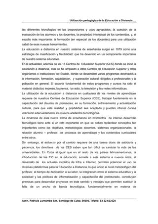 Utilización pedagógica de la Educación a Distancia.....


las diferentes tecnologías en las proporciones y usos apropiados, la cuestión de la
evaluación de los alumnos y los docentes, la propiedad intelectual de los contenidos, y, el
escollo más importante: la formación (en especial de los docentes) para una utilización
cabal de esas nuevas herramientas.
La educación a distancia en nuestro sistema de enseñanza surgió en 1979 como una
estrategia de masificación y flexibilidad, que ha devenido en un componente importante
de nuestro sistema educativo.
En la actualidad, además de los 15 Centros de Educación Superior (CES) donde se inició la
educación a distancia, esta se ha ampliado a otros Centros de Educación Superior y otros
organismos e instituciones del Estado, donde se desarrollan varios programas destinados a
la información, formación, capacitación, y superación cultural, dirigidos a profesionales y la
población en general. El soporte fundamental de estos programas y cursos ha sido el
material didáctico impreso, la prensa, la radio, la televisión y las redes informáticas.
La utilización de la educación a distancia en cualquiera de los niveles de aprendizaje
requiere de nuestros Centros de Educación Superior (CES), trabajar fuertemente en la
capacitación del claustro de profesores, en su formación, entrenamiento y actualización
cultural, para que esta realidad y posibilidad sea aceptada y puedan ofrecer cursos
utilizando adecuadamente los nuevos adelantos tecnológicos.
La dinámica de esta nueva forma de enseñanza en momentos de intenso desarrollo
tecnológico tiene ante si un reto importante en que se deben replantear conceptos tan
importantes como los objetivos, metodologías docentes, sistemas organizacionales, la
relación alumno – profesor, los procesos de aprendizaje y los contenidos curriculares
entre otros.
Sin embargo, el esfuerzo por el cambio requiere de una buena dosis de sabiduría y
paciencia, los directivos     de los CES saben que tan difícil es cambiar la vida de las
universidades. En Cuba al igual que en el resto de los países latinoamericanos, la
introducción de las TIC en la educación, somete a este sistema a nuevos retos, el
desarrollo de       los actuales modelos de Intra e Internet, permiten potenciar el uso de
diversas plataformas para la Educación a Distancia, lo que unido al nivel metodológico del
profesor, el tiempo de dedicación a su labor, la integración entre el sistema educativo y la
sociedad y las políticas de informatización y capacitación del profesorado, constituyen
premisas para desarrollar proyectos en este sentido y ventajas que permiten sustituir la
falta   de     un   ancho   de   banda   tecnológica,   fundamentalmente      en   materia   de



Aven. Patricio Lumumba S/N. Santiago de Cuba. 90500. Tlfono: 53 22 633020
 
