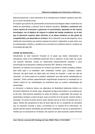 Utilización pedagógica de la Educación a Distancia.....


telecomunicaciones y otros elementos de la infraestructura material necesaria para ello,
por un ancho de banda social.
El impacto que ejercen las permanentes innovaciones tecnológicas deben modernizar los
estilos de aprendizaje y permear todo el sistema educativo. Estudiar y promover una
nueva manera de comunicar y gerenciar el conocimiento, apoyados en las nuevas
tecnologías, con el objetivo de mejorar la calidad del trabajo académico, es el reto
que la educación superior debe enfrentar, si se desea mantener un alto grado de
competitividad y de desarrollo en el futuro. De la utilización que de ella hagamos, de la
calidad del conocimiento que seamos capaces de producir, dependerá, en gran parte, que
los profesionales, científico y académico se conviertan en creadores activos y creativos de
la sociedad del siglo XXI.


TUTOR. SU NUEVO ROL.....
Actualmente se está haciendo hincapié en el papel que deben desempeñar los
educadores, tanto en la modalidad presencial como a distancia, la que cada vez ocupa
una posición relevante, incluso en instituciones tradicionalmente opuestas o poco
convencidas de la educación a distancia (Harvard, MIT, Stanford, entre otras).
Asimismo, se observa una evolución en el léxico que tiende a olvidar la palabra profesor
para darle paso a un facilitador, tutor moderador, monitor, guía, consejero, asesor,
instructor. De igual modo, se habla cada vez menos de “enseñar” y cada vez más de
“aprender”. Lo mismo pasa con la palabra “estudiante” que está siendo reemplazada por
“aprendiz”. Estos cambios aparentemente insignificantes evidencian la necesidad de un
cambio radical en las metodologías de enseñanza (que se vuelven metodologías de
aprendizaje).
La formación a distancia ofrece una alternativa de flexibilidad totalmente distinta a la
formación tradicional. En primer lugar, desaparece la figura del profesor y se sustituye por
la del tutor. Esta persona abandona su tarea de director y organizador del proceso de
aprendizaje y empieza a actuar de guía, pues su función en la de ayudar, resolver dudas y
aconsejar. Es ahora el propio alumno quien decide cuál es el ritmo de estudio que va a
seguir. Desde otra perspectiva el libro de texto deja de ser un compendio de conceptos
que es necesario recordar y pasa a convertirse en un soporte de la información. Su
estudio permite realizar actividades que permitirán comprobar lo que se va aprendiendo a
medida que va avanzando en el estudio. De acuerdo con este escenario puede afirmarse



Aven. Patricio Lumumba S/N. Santiago de Cuba. 90500. Tlfono: 53 22 633020
 
