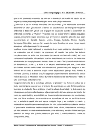 Utilización pedagógica de la Educación a Distancia.....


que se ha producido un cambio de roles en la formación: el alumno ha dejado de ser
dirigido por otras personas para ser sujeto activo de su propia formación.
¿Cómo van a ser las nuevas relaciones tutor-estudiante? ¿Qué habilidades especiales
debe tener un tutor? ¿Cuáles son (o serán) las características del tutor para trabajar en
ambientes a distancia?, ¿Cuál será el papel del estudiante cuando se desarrollen los
ambientes a distancia y virtuales? Preguntas para las cuales tenemos pocas respuestas
seguras, únicamente vagas tendencias que provienen de docentes atrevidos que están
experimentado en Canadá, Estados Unidos, Europa, Australia, México, España,
Venezuela, Colombia y que nos han servido de punto de referencia y que hemos estado
abordando y abordaremos en forma general.
Igual que en una clase tradicional, el estudiante de un curso a distancia interactúa con 1)
los materiales que el profesor ha preparado: el módulo, las guías, las lecturas
complementarias, un audio o un videocasete (en caso de tutorías tradicionales), así como
con material multimedia, o los enlaces que han seleccionado para reforzar los contenidos
almacenados en una página web, en caso de un un curso CMC (comunicación mediada
por computador), y con 2) el tutor, o un experto seleccionado por éste, y con otros
estudiantes. Ambas interacciones son consideradas primordiales para asegurar el felíz
término de un curso a distancia. Según varios especialistas (Berge, Hiltz, Rohfeld &
Hiemstra, Downes), el éxito de un curso depende fundamentalmente de la manera en que
ha sido planeada la interacción incluso durante la elaboración de los materiales, y cómo el
tutor se involucra en la interacción.
Independientemente de la tecnología utilizada, el profesor y su forma de actuar es el
factor esencial para asegurar que el entorno de aprendizaje con uso de tecnología sea
favorable al estudiante. Es un ambiente virtual, la calidad, la variedad y la dinámica de las
interacciones, así como el entusiasmo y la consagración del tutor, además del diseño del
curso, su presentación y accesibilidad son fundamentales para retener a los estudiantes y
para que éstos se sientan en un ambiente de aprendizaje. Al usar los servicios de una
red, el estudiante podrá intervenir desde cualquier lugar y en cualquier momento, y
requerirá una atención permanente del parte del tutor, quien también podrá estar atento a
lo que sucede en el curso, desde cualquier lugar (casa, oficina, habitación de un hotel) y
(en todo momento durante las horas laborales, o de descanso), excepto cuando se hayan
diseñado en tiempo real (tutoría presencial, por audio o videoconferencia, charla por
computadora, chat).



Aven. Patricio Lumumba S/N. Santiago de Cuba. 90500. Tlfono: 53 22 633020
 