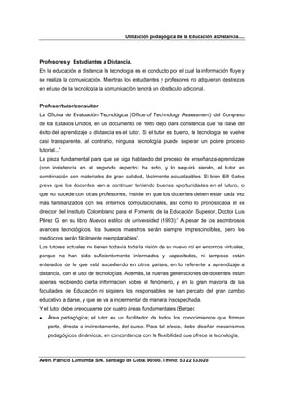 Utilización pedagógica de la Educación a Distancia.....




Profesores y Estudiantes a Distancia.
En la educación a distancia la tecnología es el conducto por el cual la información fluye y
se realiza la comunicación. Mientras los estudiantes y profesores no adquieran destrezas
en el uso de la tecnología la comunicación tendrá un obstáculo adicional.


Profesor/tutor/consultor:
La Oficina de Evaluación Tecnológica (Office of Technology Assessment) del Congreso
de los Estados Unidos, en un documento de 1989 dejó clara constancia que “la clave del
éxito del aprendizaje a distancia es el tutor. Si el tutor es bueno, la tecnología se vuelve
casi transparente. al contrario, ninguna tecnología puede superar un pobre proceso
tutorial...”
La pieza fundamental para que se siga hablando del proceso de enseñanza-aprendizaje
(con insistencia en el segundo aspecto) ha sido, y lo seguirá siendo, el tutor en
combinación con materiales de gran calidad, fácilmente actualizables. Si bien Bill Gates
prevé que los docentes van a continuar teniendo buenas oportunidades en el futuro, lo
que no sucede con otras profesiones, insiste en que los docentes deben estar cada vez
más familiarizados con los entornos computacionales, así como lo pronosticaba el ex
director del Instituto Colombiano para el Fomento de la Educación Superior, Doctor Luis
Pérez G. en su libro Nuevos estilos de universidad (1993):” A pesar de los asombrosos
avances tecnológicos, los buenos maestros serán siempre imprescindibles, pero los
mediocres serán fácilmente reemplazables”.
Los tutores actuales no tienen todavía toda la visión de su nuevo rol en entornos virtuales,
porque no han sido suficientemente informados y capacitados, ni tampoco están
enterados de lo que está sucediendo en otros países, en lo referente a aprendizaje a
distancia, con el uso de tecnologías. Además, la nuevas generaciones de docentes están
apenas recibiendo cierta información sobre el fenómeno, y en la gran mayoría de las
facultades de Educación ni siquiera los responsables se han percato del gran cambio
educativo a darse, y que se va a incrementar de manera insospechada.
Y el tutor debe preocuparse por cuatro áreas fundamentales (Berge):
•   Área pedagógica; el tutor es un facilitador de todos los conocimientos que forman
    parte, directa o indirectamente, del curso. Para tal efecto, debe diseñar mecanismos
    pedagógicos dinámicos, en concordancia con la flexibilidad que ofrece la tecnología.



Aven. Patricio Lumumba S/N. Santiago de Cuba. 90500. Tlfono: 53 22 633020
 