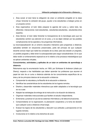 Utilización pedagógica de la Educación a Distancia.....


•   Área social: el tutor tiene la obligación de crear un ambiente amigable en la clase
    virtual, fomentar la cohesión del grupo, ayudar a los estudiantes a trabajar juntos en
    un proyecto común.
•   Área organizativa: el tutor debe preparar la agenda del curso y, sobre todo, las
    diferentes interacciones tutor-estudiantes, estudiantes-estudiantes, estudiantes-otros
    expertos.
•   Area técnica: el tutor debe fomentar la transparencia de la tecnología para que los
    estudiantes centren sus atención en el curso, y no se dejen distraer por las posibles
    complicaciones de los aparatos y los programas informativos.
La reconceptualización de un entorno educativo interactivo para programas a distancia,
aplicables también en situaciones presenciales, parte del principio de que cualquier
docente conoce mejor que nadie los conceptos de su área: para eso estudió un pregrado,
un posible posgrado y debe tener la autocapacidad para seguir actualizándose. En lo que
debe recibir un entrenamiento especial es en lo relativo a los procesos metodológicos que
se aplican ambientes virtuales.
Conocimientos, actividades y aptitudes de un tutor en ambientes de aprendizaje a
distancia
Retomamos aquí la enumeración hecha, en 1993, por Schlosser & Anderson (citado por
Sherry), respecto a las habilidades que deben aprender los profesores que asumen el
papel de tutor de un curso a distancia además de los conocimientos específicos de su
área y de los principios básicos de la educación a distancia:
•   Comprender la naturaleza y la filosofía de la educación a distancia.
•   Identificar las características de los estudiantes de los lugares remotos.
•   Diseñar y desarrollar materiales interactivos que estén adaptados a la tecnología que
    se va a usar.
•   Adaptar las estrategias de entrega de la instrucción a la situación de distancia.
•   Organizar materiales instruccionales que faciliten el estudio independiente.
•   Entrenarse y practicar el uso de los sistemas informáticos y de telecomunicaciones.
•   Comprometerse en la organización, la planeación cooperativa y la toma de decisión
    que cualquier curso a distancia virtual exige.
•   Evaluar los logros de los estudiantes y descubrir sus actitudes y percepciones en los
    lugares remotos.
•   Involucrarse en lo relativo a los derechos de autor.



Aven. Patricio Lumumba S/N. Santiago de Cuba. 90500. Tlfono: 53 22 633020
 