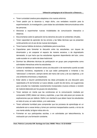 Utilización pedagógica de la Educación a Distancia.....


•   Tener curiosidad creativa para adaptarse a los nuevos entornos.
•   Tener pasión por la docencia o, mejor dicho, una verdadera vocación para la
    experimentación, la investigación y para todas las actividades intercomunicativas entre
    las personas.
•   Atreverse a experimentar nuevas modalidades de comunicación interactiva a
    distancia.
•   Documentarse sobre la aplicación de los derechos de autor en ambientes virtuales.
•   Tener capacidad de aprender de los errores y las fallas técnicas que se presentan
    continuamente con el uso de las nuevas tecnologías.
•   Tener buenos hábitos de lectura y habilidades para la escritura.
•   Capacitarse para fomentar la discusión entre los estudiantes, con toques de
    dinamizador y sin acaparar el espacio de manera excesiva, o de dogmatizarlo
    demasiado, lo que haría que los estudiantes siguieran dependiendo del tutor, como
    suele suceder en un salón de clase tradicional.
•   Dominar las diferentes técnicas de participación en grupo para programarlas como
    actividades interactivas entre los estudiantes.
•   Cultivar la habilidad de mantener activa una discusión o de reanimarla cuando se está
    volviendo monótona, respetando a los que están participando e invitando a los
    “silenciosos” a intervenir, siempre dentro del marco del curso y de sus objetivos, y en
    una ambiente armoniosos y respetuoso.
•   Estar atento a resumir periódicamente las ideas principales de una discusión para
    replantearla a fin de fomentar un nuevo debate, a partir de otro tema, con sugerencias
    para consultar los materiales recientemente incorporados (nuevos enlaces o revisión
    de material elaborado por los grupos de estudiantes).
•   Tener siempre en mente que las condiciones en la comunicación mediada por
    computador (CMC) deben ser claras y explícitas, y que más vale pecar por exceso de
    explicaciones que por defecto. Definir con claridad lo que deben hacer los estudiantes
    en todo el curso, en cada módulo, y en cada tarea.
•   Tener suficiente humildad para comprender que los procesos de aprendizaje en un
    estudiante son a veces lentos y tomar por caminos insospechados cuando, a la luz de
    una mente adulta, la lógica indica otra vía.
•   Fomentar en sus participantes escritas, o en actividades por teleconferencia, la
    motivación por una formación constante.



Aven. Patricio Lumumba S/N. Santiago de Cuba. 90500. Tlfono: 53 22 633020
 