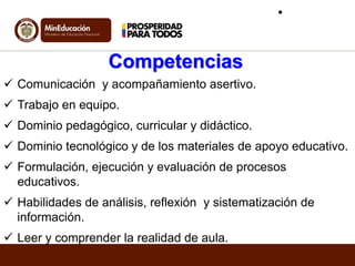 Competencias
 Comunicación y acompañamiento asertivo.
 Trabajo en equipo.
 Dominio pedagógico, curricular y didáctico.
 Dominio tecnológico y de los materiales de apoyo educativo.
 Formulación, ejecución y evaluación de procesos
educativos.
 Habilidades de análisis, reflexión y sistematización de
información.
 Leer y comprender la realidad de aula.
•
 