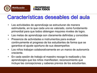 Características deseables del aula
• Las actividades de aprendizaje se estructuran de manera
estimulante, en la que cada uno es valorado, como fundamento
primordial para que todos obtengan mayores niveles de logro.
• Las metas de aprendizaje son claramente definidas y conocidas
• Presencia de actividades e instrumentos para evaluar
continuamente el progreso de los estudiantes de forma que se
garantice el ajuste oportuno de sus desempeños
• Los niños trabajan colaborativamente en un marco de autonomía
creciente.
• En cada sesión de trabajo el maestro recoge lo realizado y los
aprendizajes que los niños manifiestan; reconocimiento que
incluye las concepciones y saberes previos de los estudiantes.
 