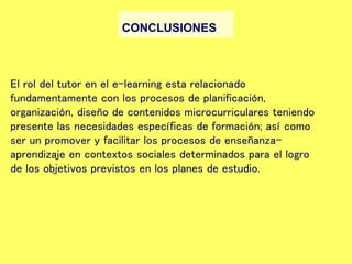 CONCLUSIONES
El rol del tutor en el e-learning esta relacionado
fundamentamente con los procesos de planificación,
organización, diseño de contenidos microcurriculares teniendo
presente las necesidades específicas de formación; así como
ser un promover y facilitar los procesos de enseñanza-
aprendizaje en contextos sociales determinados para el logro
de los objetivos previstos en los planes de estudio.
 