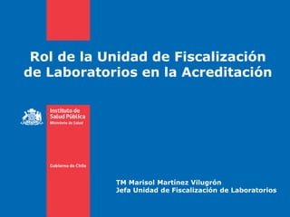 Rol de la Unidad de Fiscalización
de Laboratorios en la Acreditación
TM Marisol Martínez Vilugrón
Jefa Unidad de Fiscalización de Laboratorios
 