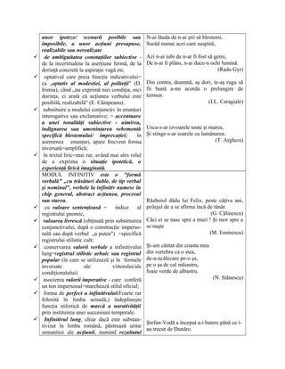 unor ipoteze/ scenarii posibile sau
imposibile, a unor acţiuni presupuse,
realizabile sau nerealizate
 de ambiguitatea conotaţiilor subiective -
de la incertitudine la aserţiune fermă, de la
dorinţă concretă la aspiraţie vagă etc.
 optativul care preia funcţia indicativului=
ca „optativ al modestiei, al politeţii" (D.
Irimia), când „nu exprimă nici condiţia, nici
dorinţa, ci arată că acţiunea verbului este
posibilă, realizabilă" (E. Câmpeanu).
 substituire a modului conjunctiv în enunţuri
interogative sau exclamative; = accentuare
a unei tonalităţi subiective - uimirea,
indignarea sau ameninţarea vehementă
specifică blestemului/ imprecaţiei; în
asemenea enunţuri, apare frecvent forma
inversată=amplifică;
 în textul liric=mai rar, având mai ales rolul
de a exprima o situaţie ipotetică, o
experienţă lirică imaginată.
N-ai lăuda de n-ai ştii să blestemi,
Surâd numai acei care suspină,
Azi n-ai iubi de n-ar fi fost să gemi,
De n-ai fi plâns, n-ai duce-n ochi lumină.
(Radu Gyr)
Din contra, doamnă, aş dori, te-aş ruga să
fii bună a-mi acorda o prelungire de
termen.
(I.L. Caragiale)
Usca-s-ar izvoarele toate şi marea,
Şi stinge-s-ar soarele ca lumânarea.
(T. Arghezi)
MODUL INFINITIV este o "formă
verbală" „cu trăsături duble, de tip verbal
şi nominal", verbele la infinitiv numesc în
chip general, abstract acţiunea, procesul
sau starea.
 cu valoare sentenţioasă = indice al
registrului gnomic,
 valoarea livrescă (obţinută prin substituirea
conjunctivului, după o construcţie imperso-
nală sau după verbul „a putea") =specifică
registrului stilistic cult;
 conservarea valorii verbale a infinitivului
lung=registrul stilistic arhaic sau registrul
popular (în care se utilizează şi în formele
inversate ale viitorului/ale
condiţionalului)
 asocierea valorii imperative - care conferă
un ton impersonal=marchează stilul oficial;
 forma de perfect a infinitivului(Foarte rar
folosită în limba actuală,) îndeplineşte
funcţia stilistică de marcă a narativităţii
prin instituirea unei succesiuni temporale.
 Infinitivul lung, chiar dacă este substan-
tivizat în limba română, păstrează urme
semantice ale acţiunii, numind rezultatul
Războiul dădu lui Felix, peste câţiva ani,
prilejul de a se afirma încă de tânăr.
(G. Călinescu)
Căci ei se nasc spre a muri ! Şi mor spre a
se naşte
(M. Eminescu)
Şi-am cântat din coasta mea
din vertebra ca o stea,
de-a-ncălecare pe-o şa,
pe o şa de cal măiastru,
foaie verde de albastru.
(N. Stănescu)
Ştefan-Vodă a început a-i batere până ce i-
au trecut de Dunăre.
 