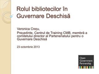 Rolul bibliotecilor în
Guvernare Deschisă
Veronica Crețu,
Președinte, Centrul de Training CMB, membră a
comitetului director al Parteneriatului pentru o
Guvernare Deschisă
23 octombrie 2013

 
