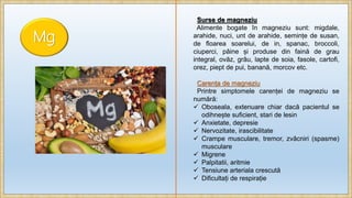 Mg
Surse de magneziu
Alimente bogate în magneziu sunt: migdale,
arahide, nuci, unt de arahide, semințe de susan,
de floarea soarelui, de in, spanac, broccoli,
ciuperci, pâine și produse din faină de grau
integral, ovăz, grâu, lapte de soia, fasole, cartofi,
orez, piept de pui, banană, morcov etc.
Carența de magneziu
Printre simptomele carenței de magneziu se
numără:
 Oboseala, extenuare chiar dacă pacientul se
odihnește suficient, stari de lesin
 Anxietate, depresie
 Nervozitate, irascibilitate
 Crampe musculare, tremor, zvâcniri (spasme)
musculare
 Migrene
 Palpitatii, aritmie
 Tensiune arteriala crescută
 Dificultați de respirație
 