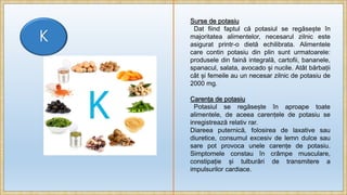 K
Surse de potasiu
Dat fiind faptul că potasiul se regăsește în
majoritatea alimentelor, necesarul zilnic este
asigurat printr-o dietă echilibrata. Alimentele
care contin potasiu din plin sunt urmatoarele:
produsele din faină integrală, cartofii, bananele,
spanacul, salata, avocado și nucile. Atât bărbații
cât și femeile au un necesar zilnic de potasiu de
2000 mg.
Carența de potasiu
Potasiul se regăsește în aproape toate
alimentele, de aceea carențele de potasiu se
inregistrează relativ rar.
Diareea puternică, folosirea de laxative sau
diuretice, consumul excesiv de lemn dulce sau
sare pot provoca unele carențe de potasiu.
Simptomele constau în crâmpe musculare,
constipație și tulburări de transmitere a
impulsurilor cardiace.
 