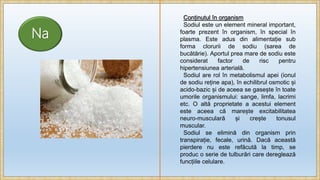 Na
Conținutul în organism
Sodiul este un element mineral important,
foarte prezent în organism, în special în
plasma. Este adus din alimentație sub
forma clorurii de sodiu (sarea de
bucătărie). Aportul prea mare de sodiu este
considerat factor de risc pentru
hipertensiunea arterială.
Sodiul are rol în metabolismul apei (ionul
de sodiu reține apa), în echilibrul osmotic și
acido-bazic și de aceea se gasește în toate
umorile organismului: sange, limfa, lacrimi
etc. O altă proprietate a acestui element
este aceea că marește excitabilitatea
neuro-musculară și crește tonusul
muscular.
Sodiul se elimină din organism prin
transpirație, fecale, urină. Dacă această
pierdere nu este refăcută la timp, se
produc o serie de tulburări care dereglează
funcțiile celulare.
 