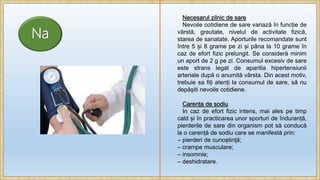 Na
Necesarul zilnic de sare
Nevoile cotidiene de sare variază în funcție de
vârstă, greutate, nivelul de activitate fizică,
starea de sanatate. Aporturile recomandate sunt
între 5 și 8 grame pe zi și pâna la 10 grame în
caz de efort fizic prelungit. Se consideră minim
un aport de 2 g pe zi. Consumul excesiv de sare
este strans legat de aparitia hipertensiunii
arteriale după o anumită vârsta. Din acest motiv,
trebuie sa fiți atenți la consumul de sare, să nu
depășiti nevoile cotidiene.
Carența de sodiu
In caz de efort fizic intens, mai ales pe timp
cald și în practicarea unor sporturi de înduranță,
pierderile de sare din organism pot să conducă
la o carență de sodiu care se manifestă prin:
– pierderi de cunoștință;
– crampe musculare;
– insomnie;
– deshidratare.
 