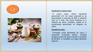 Ca Conținutul în corpul uman
În corpul uman, calciul reprezintă
aproximativ 2% din masa corporală și se
depozitează în proporție de 99% în sistemul
osos și în dinți, sub forma fosfatului și a
citratului de calciu. Cantitativ, oasele au în
componență aproximativ un kilogram de
calciu.
Sursele de calciu
Principala sursă alimentară de calciu o
reprezintă produsele lactate. Acestea
acoperă nevoia de acest mineral în proporție
de 60-80%, în condițiile unui regim alimentar
obișnuit.
 