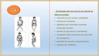 Ca Simptomele cele mai comune ale carentei de
calciu se numara:
 tulburarile de ritm cardiac si palpitatiile;
 senzatia de amorteala;
 rigiditatea sau contractiile musculare
involuntare (carceii);
 durerile de cap intense si persistente;
 dereglarile ciclului menstrual sau tulburarile
de menopauza;
 pierderile de memorie si starile de lesin;
 osteoporoza, rahitismul.
 