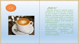 Ca „Știați că..”
Absorbtia calciului in organism poate fi
impiedicata de consumul unor substante
pe care le găsim în alimente si bauturi
obișnuite. Una dintre ele este cafeina, care
intra în componența cafelei, a ciocolatei și
a anumitor ceaiuri. Consumul de ceaiuri
laxative sau diuretice, la fel contribuie la
eliminarea calciului.
De asemenea, consumul excesiv de
sare, alcool poate sa afecteze absorbtia si
fixarea calciului in corpul uman.
Medicamentele antihipertensive si
antiinflamatoarele steroidiene pot
contribui, la randul lor, la eliminarea
calciului din organism.
 