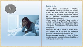 Fe
Carența de fier
Una dintre consecințele deficitului
este anemia, numită și "anemie prin carența
de fier". Ea este cauzată de cantitățile prea
mici de fier din eritrocite. Simptomele anemiei
pot fi: oboseala, slăbiciunea, amețeala,
dificultatea la concentrare.
Fierul poate fi periculos daca exista în
cantități mari în corp. Toxicitatea fierului poate
fi subită sau graduală, iar experții spun că ea
poate creste valorile fierului care circulă "liber"
în organism.
Intoxicatia cu fier - poate să apară atunci
când pacienții, de regulă copiii, iau supradoze
când este vorba de suplimentele cu fier.
Hemocromatoza ereditara - este o boala
genetică ce este caracterizată de absorbția de
fier în exces din alimente.
 